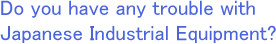 Do you have any troubles in Japanese Industrial Equipments?